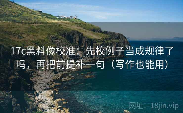17c黑料像校准：先校例子当成规律了吗，再把前提补一句（写作也能用）