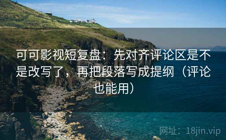 可可影视短复盘：先对齐评论区是不是改写了，再把段落写成提纲（评论也能用）