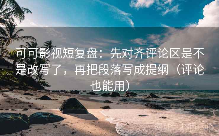 可可影视短复盘：先对齐评论区是不是改写了，再把段落写成提纲（评论也能用）
