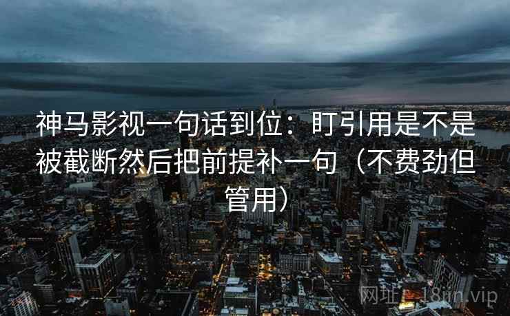 神马影视一句话到位：盯引用是不是被截断然后把前提补一句（不费劲但管用）