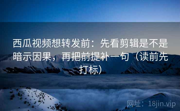 西瓜视频想转发前：先看剪辑是不是暗示因果，再把前提补一句（读前先打标）