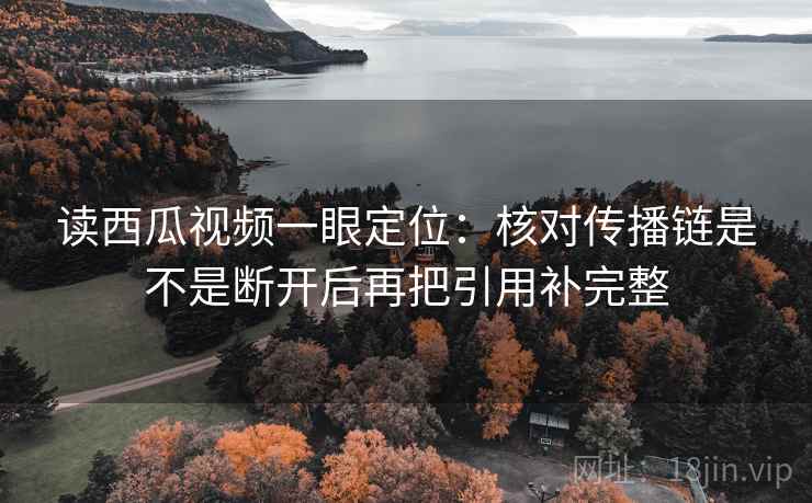 读西瓜视频一眼定位：核对传播链是不是断开后再把引用补完整