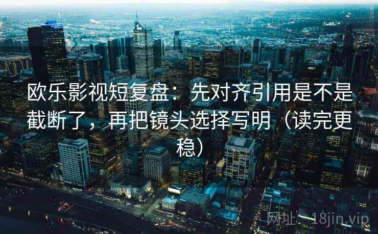 欧乐影视短复盘：先对齐引用是不是截断了，再把镜头选择写明（读完更稳）