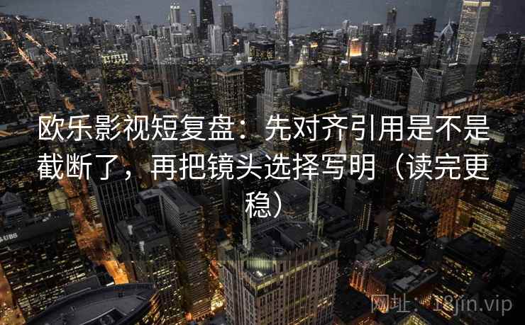 欧乐影视短复盘：先对齐引用是不是截断了，再把镜头选择写明（读完更稳）