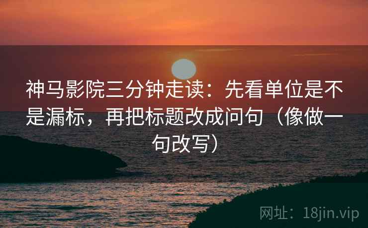 神马影院三分钟走读：先看单位是不是漏标，再把标题改成问句（像做一句改写）