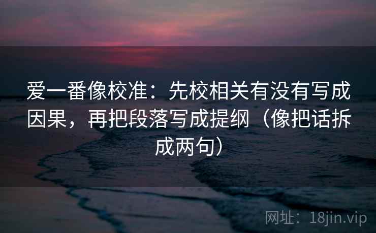 爱一番像校准：先校相关有没有写成因果，再把段落写成提纲（像把话拆成两句）