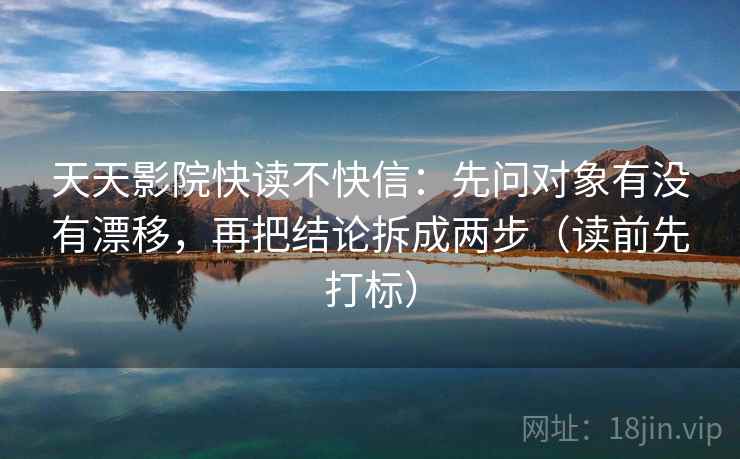 天天影院快读不快信：先问对象有没有漂移，再把结论拆成两步（读前先打标）