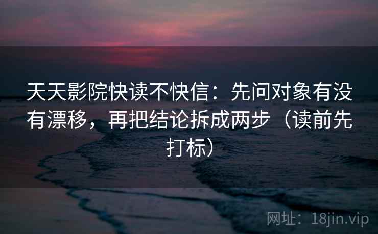 天天影院快读不快信：先问对象有没有漂移，再把结论拆成两步（读前先打标）