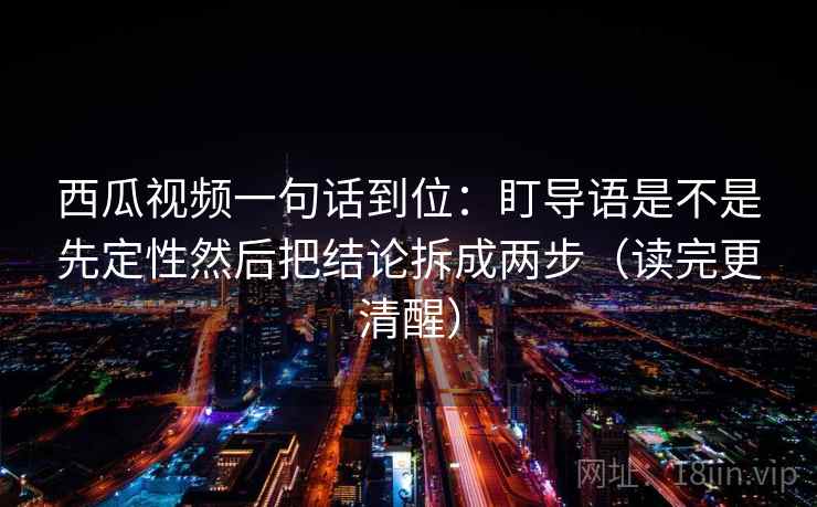 西瓜视频一句话到位：盯导语是不是先定性然后把结论拆成两步（读完更清醒）
