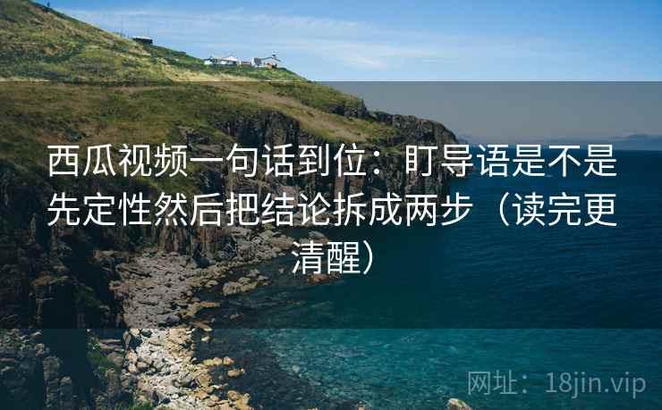 西瓜视频一句话到位：盯导语是不是先定性然后把结论拆成两步（读完更清醒）
