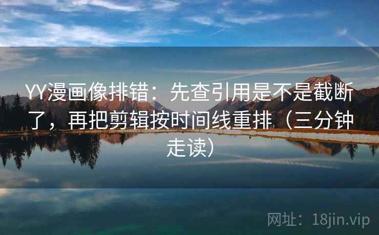 YY漫画像排错：先查引用是不是截断了，再把剪辑按时间线重排（三分钟走读）