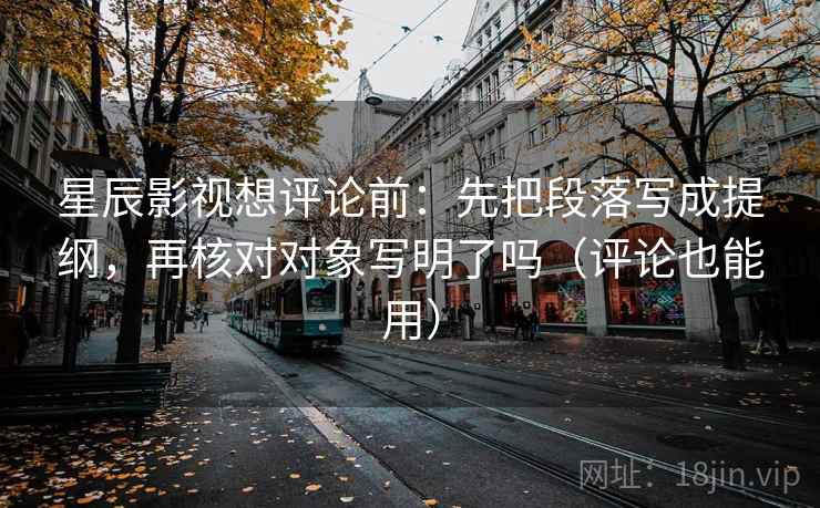 星辰影视想评论前：先把段落写成提纲，再核对对象写明了吗（评论也能用）