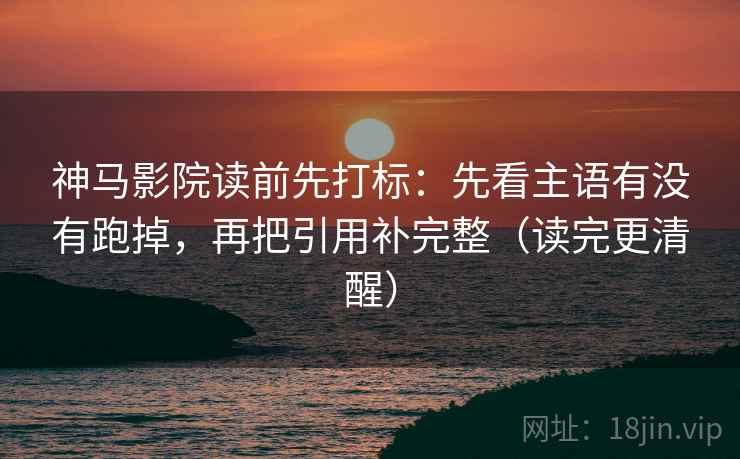 神马影院读前先打标：先看主语有没有跑掉，再把引用补完整（读完更清醒）