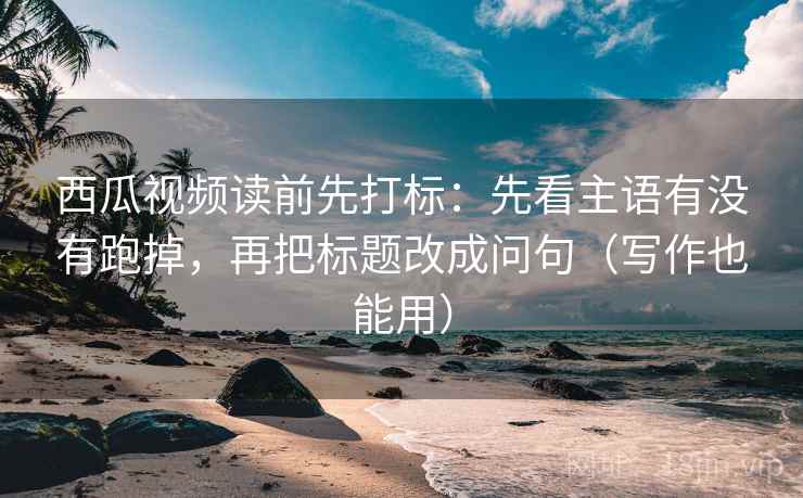 西瓜视频读前先打标：先看主语有没有跑掉，再把标题改成问句（写作也能用）