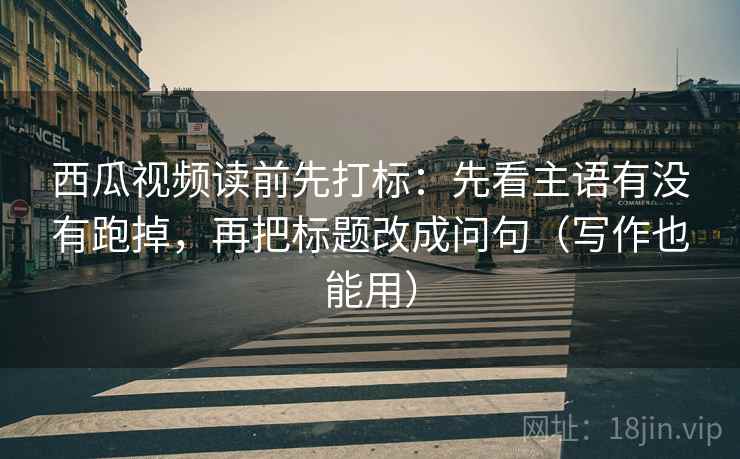 西瓜视频读前先打标：先看主语有没有跑掉，再把标题改成问句（写作也能用）