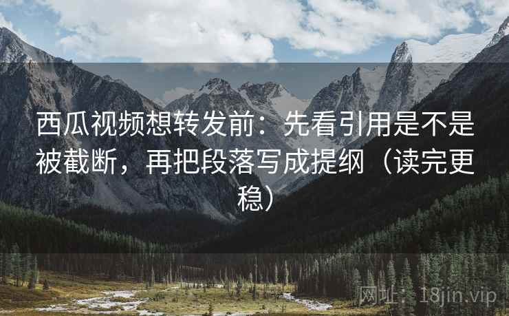 西瓜视频想转发前：先看引用是不是被截断，再把段落写成提纲（读完更稳）