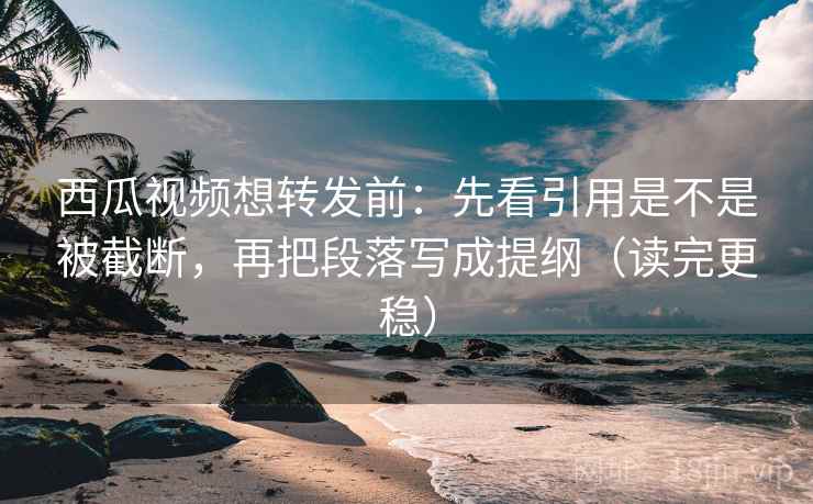西瓜视频想转发前：先看引用是不是被截断，再把段落写成提纲（读完更稳）
