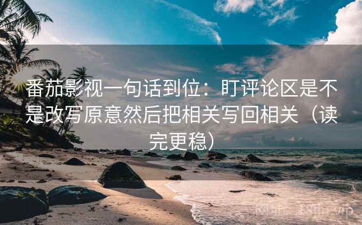 番茄影视一句话到位：盯评论区是不是改写原意然后把相关写回相关（读完更稳）
