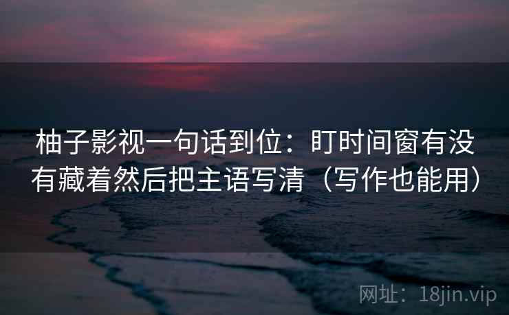 柚子影视一句话到位：盯时间窗有没有藏着然后把主语写清（写作也能用）