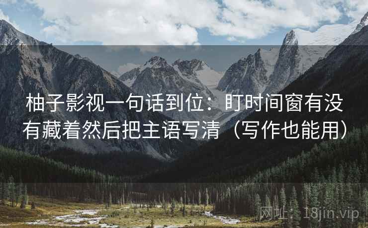 柚子影视一句话到位:盯时间窗有没有藏着然后把主语写清(写作也能用) 柚子影视一句话到位:盯时间窗有没有藏着然后把主语写清(写作也能用)