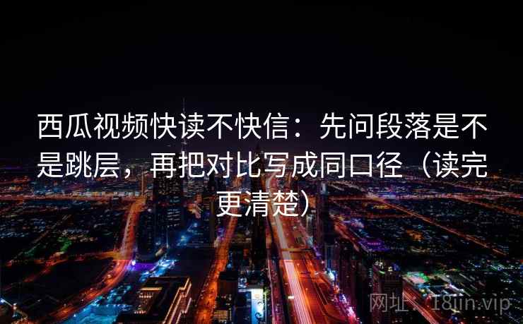 西瓜视频快读不快信：先问段落是不是跳层，再把对比写成同口径（读完更清楚）