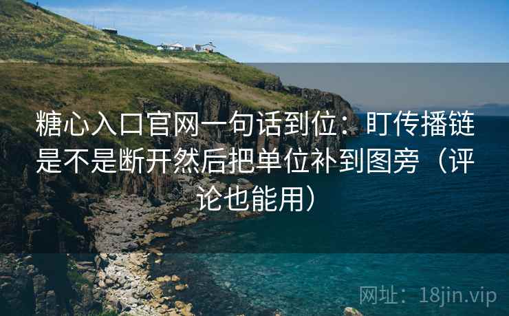 糖心入口官网一句话到位：盯传播链是不是断开然后把单位补到图旁（评论也能用）