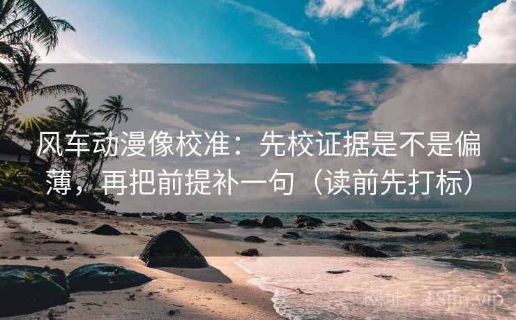 风车动漫像校准：先校证据是不是偏薄，再把前提补一句（读前先打标）