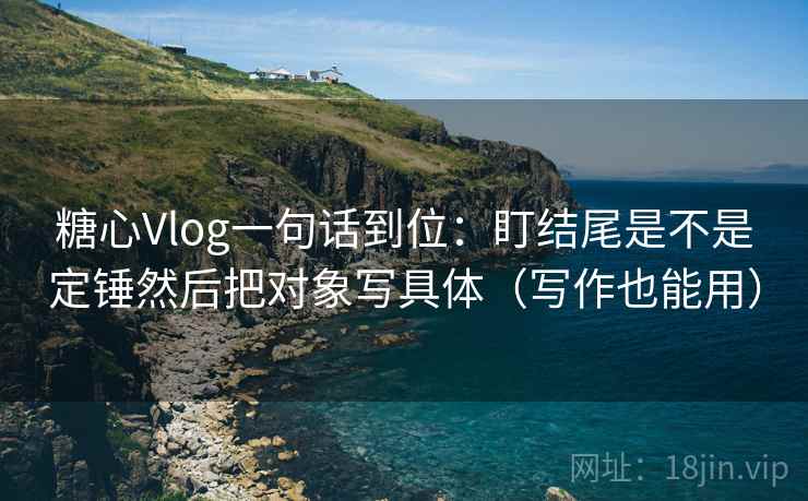 糖心Vlog一句话到位：盯结尾是不是定锤然后把对象写具体（写作也能用）