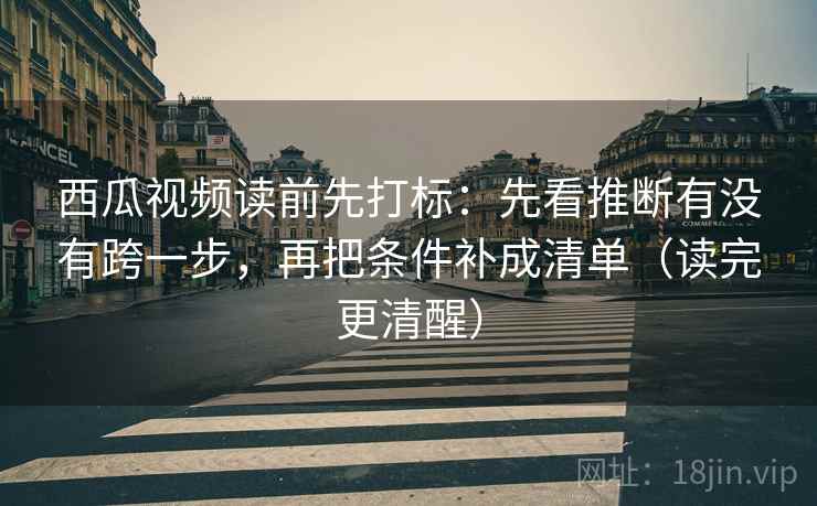 西瓜视频读前先打标：先看推断有没有跨一步，再把条件补成清单（读完更清醒）