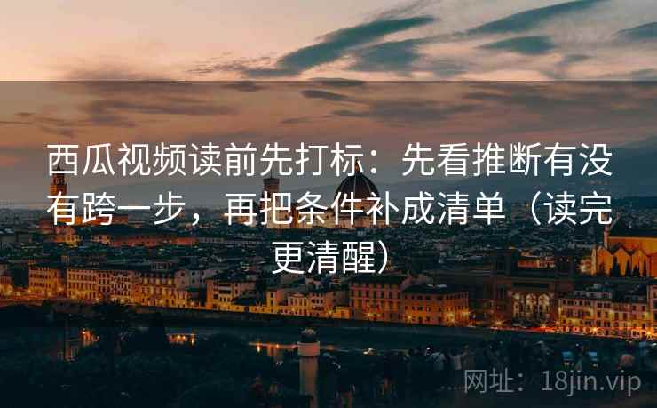 西瓜视频读前先打标：先看推断有没有跨一步，再把条件补成清单（读完更清醒）
