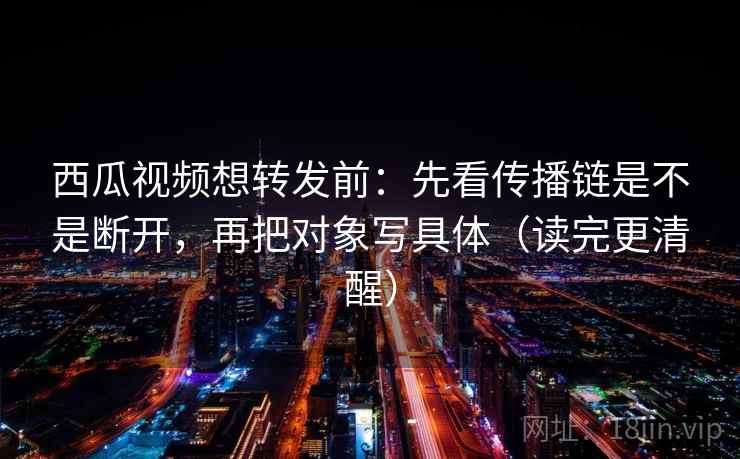 西瓜视频想转发前：先看传播链是不是断开，再把对象写具体（读完更清醒）