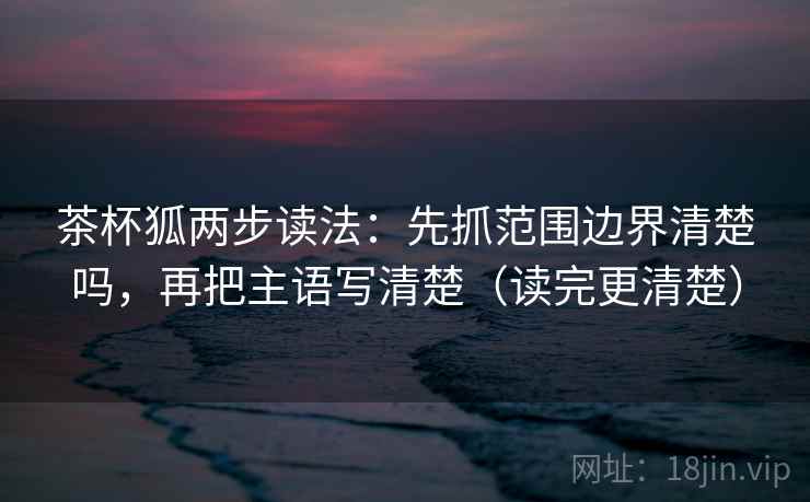 茶杯狐两步读法：先抓范围边界清楚吗，再把主语写清楚（读完更清楚）