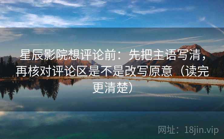 星辰影院想评论前：先把主语写清，再核对评论区是不是改写原意（读完更清楚）