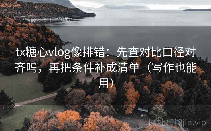 tx糖心vlog像排错：先查对比口径对齐吗，再把条件补成清单（写作也能用）