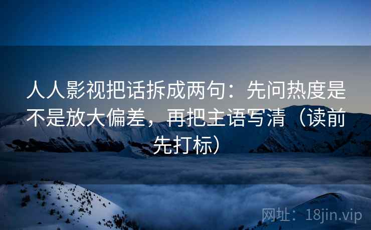 人人影视把话拆成两句：先问热度是不是放大偏差，再把主语写清（读前先打标）
