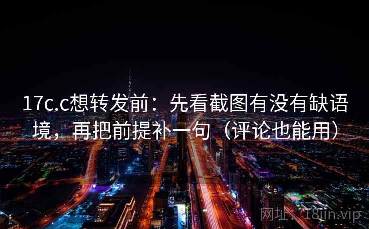 17c.c想转发前：先看截图有没有缺语境，再把前提补一句（评论也能用）