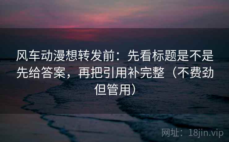 风车动漫想转发前：先看标题是不是先给答案，再把引用补完整（不费劲但管用）