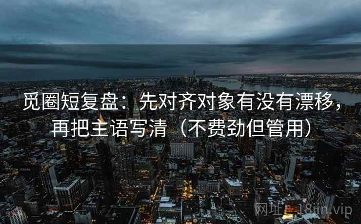 觅圈短复盘：先对齐对象有没有漂移，再把主语写清（不费劲但管用）
