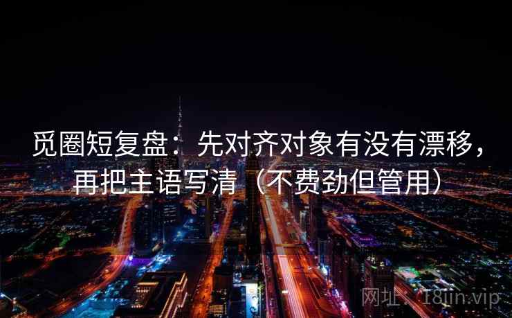 觅圈短复盘：先对齐对象有没有漂移，再把主语写清（不费劲但管用）