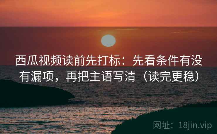 西瓜视频读前先打标：先看条件有没有漏项，再把主语写清（读完更稳）