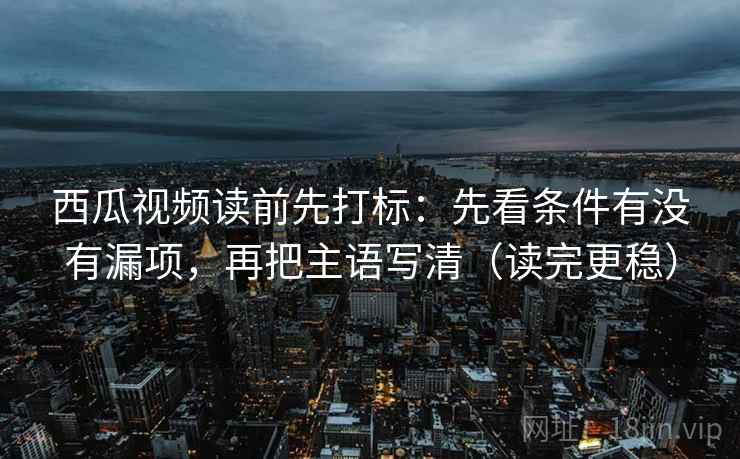 西瓜视频读前先打标：先看条件有没有漏项，再把主语写清（读完更稳）