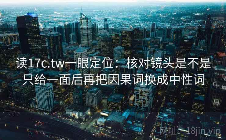 读17c.tw一眼定位：核对镜头是不是只给一面后再把因果词换成中性词
