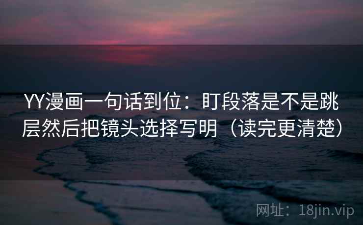 YY漫画一句话到位：盯段落是不是跳层然后把镜头选择写明（读完更清楚）
