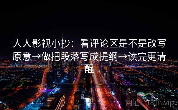人人影视小抄：看评论区是不是改写原意→做把段落写成提纲→读完更清醒
