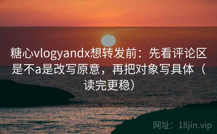 糖心vlogyandx想转发前：先看评论区是不a是改写原意，再把对象写具体（读完更稳）