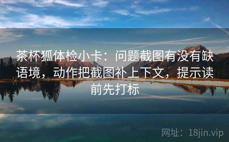 茶杯狐体检小卡:问题截图有没有缺语境,动作把截图补上下文,提示读前先打标 茶杯狐体检小卡:问题截图有没有缺语境,动作把截图补上下文,提示读前先打标