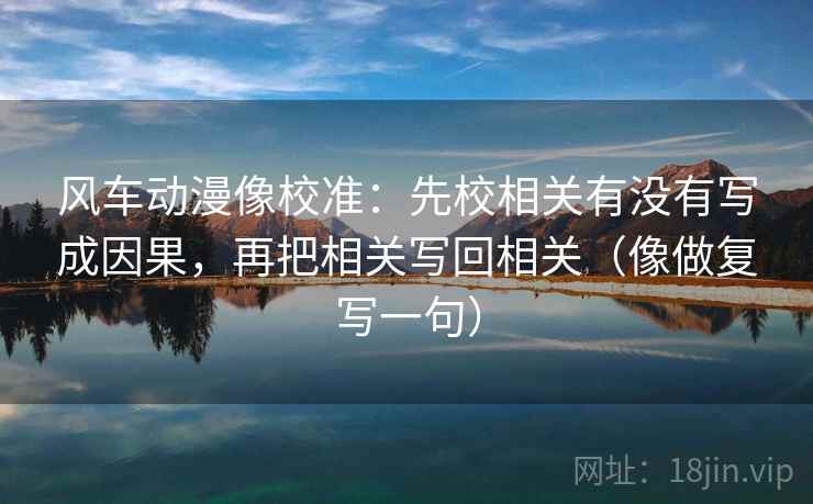 风车动漫像校准：先校相关有没有写成因果，再把相关写回相关（像做复写一句）