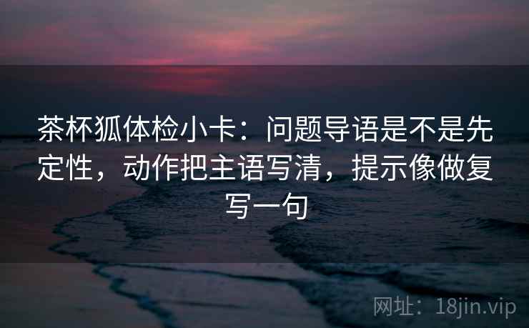茶杯狐体检小卡:问题导语是不是先定性,动作把主语写清,提示像做复写一句 茶杯狐体检小卡:问题导语是不是先定性,动作把主语写清,提示像做复写一句