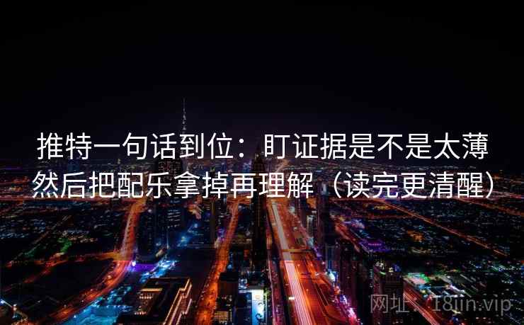 推特一句话到位:盯证据是不是太薄然后把配乐拿掉再理解(读完更清醒) 推特一句话到位:盯证据是不是太薄然后把配乐拿掉再理解(读完更清醒)