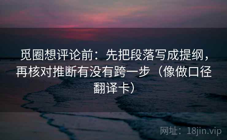 觅圈想评论前:先把段落写成提纲,再核对推断有没有跨一步(像做口径翻译卡) 觅圈想评论前:先把段落写成提纲,再核对推断有没有跨一步(像做口径翻译卡)